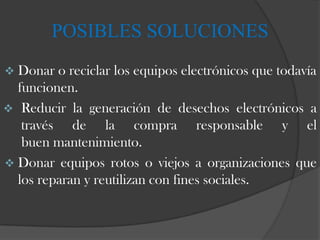 POSIBLES SOLUCIONES
 Donar  o reciclar los equipos electrónicos que todavía
  funcionen.
 Reducir la generación de desechos electrónicos a
   través de la compra responsable y el
   buen mantenimiento.
 Donar equipos rotos o viejos a organizaciones que
  los reparan y reutilizan con fines sociales.
 