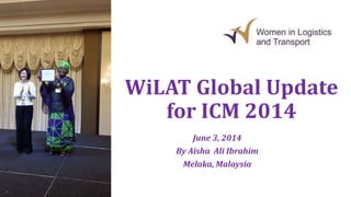 WiLAT Global Update
for ICM 2014
June 3, 2014
By Aisha Ali Ibrahim
Melaka, Malaysia
 
