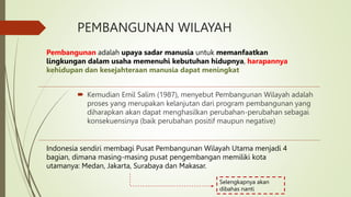 PEMBANGUNAN WILAYAH
 Kemudian Emil Salim (1987), menyebut Pembangunan Wilayah adalah
proses yang merupakan kelanjutan dari program pembangunan yang
diharapkan akan dapat menghasilkan perubahan-perubahan sebagai
konsekuensinya (baik perubahan positif maupun negative)
Pembangunan adalah upaya sadar manusia untuk memanfaatkan
lingkungan dalam usaha memenuhi kebutuhan hidupnya, harapannya
kehidupan dan kesejahteraan manusia dapat meningkat
Indonesia sendiri membagi Pusat Pembangunan Wilayah Utama menjadi 4
bagian, dimana masing-masing pusat pengembangan memiliki kota
utamanya: Medan, Jakarta, Surabaya dan Makasar.
Selengkapnya akan
dibahas nanti
 