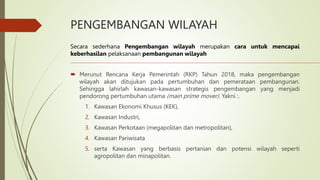PENGEMBANGAN WILAYAH
 Merunut Rencana Kerja Pemerintah (RKP) Tahun 2018, maka pengembangan
wilayah akan ditujukan pada pertumbuhan dan pemerataan pembangunan.
Sehingga lahirlah kawasan-kawasan strategis pengembangan yang menjadi
pendorong pertumbuhan utama (main prime mover). Yakni :.
1. Kawasan Ekonomi Khusus (KEK),
2. Kawasan Industri,
3. Kawasan Perkotaan (megapolitan dan metropolitan),
4. Kawasan Pariwisata
5. serta Kawasan yang berbasis pertanian dan potensi wilayah seperti
agropolitan dan minapolitan.
Secara sederhana Pengembangan wilayah merupakan cara untuk mencapai
keberhasilan pelaksanaan pembangunan wilayah
 