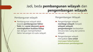 Jadi, beda pembangunan wilayah dan
pengembangan wilayah
Pembangunan wilayah
 Pembangunan wilayah lebih
kepada pembangunan faktor
fisik dan sosial ekonomi guna
meningkatkan kualitas hidup
dan dengan memperhatikan
faktor keruangan di suatu wilayah
Pengembangan Wilayah
 Pengembangan wilayah
membagi wilayah menjadi
wilayah-wilayah
pengembangan berdasarkan
rencana tata ruang dan potensi
wilayah
 Pengembangan wilayah
merupakan cara untuk
mencapai keberhasilan
pelaksanaan pembangunan
 