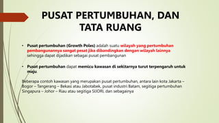 PUSAT PERTUMBUHAN, DAN
TATA RUANG
• Pusat pertumbuhan (Growth Poles) adalah suatu wilayah yang pertumbuhan
pembangunannya sangat pesat jika dibandingkan dengan wilayah lainnya
sehingga dapat dijadikan sebagai pusat pembangunan
• Pusat pertumbuhan dapat memicu kawasan di sekitarnya turut terpengaruh untuk
maju.
Beberapa contoh kawasan yang merupakan pusat pertumbuhan, antara lain kota Jakarta –
Bogor – Tangerang – Bekasi atau Jabotabek, pusat industri Batam, segitiga pertumbuhan
Singapura – Johor – Riau atau segitiga SIJORI, dan sebagainya
 