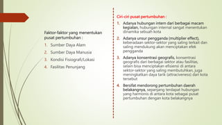 Ciri-ciri pusat pertumbuhan :
1. Adanya hubungan intern dari berbagai macam
kegiatan, hubungan internal sangat menentukan
dinamika sebuah kota
2. Adanya unsur pengganda (multiplier effect),
keberadaan sektor-sektor yang saling terkait dan
saling mendukung akan menciptakan efek
pengganda
3. Adanya konsentrasi geografis, konsentrasi
geografis dari berbagai sektor atau fasilitas,
selain bisa menciptakan efisiensi di antara
sektor-sektor yang saling membutuhkan, juga
meningkatkan daya tarik (attraciveness) dari kota
tersebut
4. Bersifat mendorong pertumbuhan daerah
belakangnya, sepanjang terdapat hubungan
yang harmonis di antara kota sebagai pusat
pertumbuhan dengan kota belakangnya
Faktor-faktor yang menentukan
pusat pertumbuhan :
1. Sumber Daya Alam
2. Sumber Daya Manusia
3. Kondisi Fisiografi/Lokasi
4. Fasilitas Penunjang
 