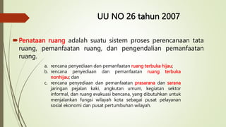 UU NO 26 tahun 2007
Penataan ruang adalah suatu sistem proses perencanaan tata
ruang, pemanfaatan ruang, dan pengendalian pemanfaatan
ruang.
a. rencana penyediaan dan pemanfaatan ruang terbuka hijau;
b. rencana penyediaan dan pemanfaatan ruang terbuka
nonhijau; dan
c. rencana penyediaan dan pemanfaatan prasarana dan sarana
jaringan pejalan kaki, angkutan umum, kegiatan sektor
informal, dan ruang evakuasi bencana, yang dibutuhkan untuk
menjalankan fungsi wilayah kota sebagai pusat pelayanan
sosial ekonomi dan pusat pertumbuhan wilayah.
 