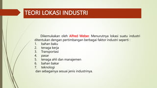 TEORI LOKASI INDUSTRI
Dikemukakan oleh Alfred Weber. Menurutnya lokasi suatu industri
ditentukan dengan pertimbangan berbagai faktor industri seperti :
1. bahan baku
2. tenaga kerja
3. Transportasi
4. pasar
5. tenaga ahli dan manajemen
6. bahan bakar
7. teknologi
dan sebagainya sesuai jenis industrinya.
 