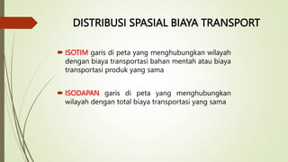 DISTRIBUSI SPASIAL BIAYA TRANSPORT
 ISOTIM garis di peta yang menghubungkan wilayah
dengan biaya transportasi bahan mentah atau biaya
transportasi produk yang sama
 ISODAPAN garis di peta yang menghubungkan
wilayah dengan total biaya transportasi yang sama
 