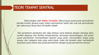 TEORI TEMPAT SENTRAL
Dikemukakan oleh Walter Christaller. Menurutnya pusat-pusat permukiman
bersifat hirarkis dimana suatu sistem permukiman terdiri dari sub-sub permukiman
dan seterusnya. Bunyi teori Christaller adalah
“Jika persebaran penduduk dan daya belinya sama baiknya dengan bentang alam,
sumber dayanya, dan fasilitas tranportasinya, semuanya sama/seragam, lalu pusat-
pusat pemukiman mennyediakan layanan yang sama, menunjukkan fungsi yang
serupa, dan melayani area yang sama besar, maka hal tersebut akan membentuk
kesamaan jarak antara satu pusat pemukiman dengan pusat pemukiman lainnya”
 