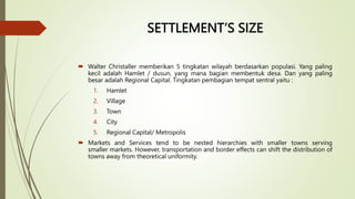 SETTLEMENT’S SIZE
 Walter Christaller memberikan 5 tingkatan wilayah berdasarkan populasi. Yang paling
kecil adalah Hamlet / dusun, yang mana bagian membentuk desa. Dan yang paling
besar adalah Regional Capital. Tingkatan pembagian tempat sentral yaitu :
1. Hamlet
2. Village
3. Town
4. City
5. Regional Capital/ Metropolis
 Markets and Services tend to be nested hierarchies with smaller towns serving
smaller markets. However, transportation and border effects can shift the distribution of
towns away from theoretical uniformity.
 