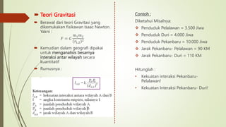  Teori Gravitasi
 Berawal dari teori Gravitasi yang
dikemukakan fisikawan Isaac Newton.
Yakni :
𝐹 = 𝐺
𝑚1𝑚2
𝑟1.2
2
 Kemudian dalam geografi dipakai
untuk menganalisis besarnya
interaksi antar wilayah secara
kuantitatif
 Rumusnya :
Contoh :
Diketahui Misalnya:
 Penduduk Pelalawan = 3.500 Jiwa
 Penduduk Duri = 4.000 Jiwa
 Penduduk Pekanbaru = 10.000 Jiwa
 Jarak Pekanbaru- Pelalawan = 90 KM
 Jarak Pekanbaru- Duri = 110 KM
Hitunglah :
• Kekuatan interaksi Pekanbaru-
Pelalawan!
• Kekuatan Interaksi Pekanbaru- Duri!
 