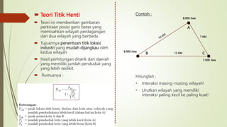  Teori Titik Henti
 Teori ini memberikan gambaran
perkiraan posisi garis batas yang
memisahkan wilayah perdagangan
dari dua wilayah yang berbeda
 Tujuannya penentuan titik lokasi
industri yang mudah dijangkau oleh
kedua wilayah
 Hasil perhitungan ditarik dari daerah
yang memiliki jumlah penduduk yang
yang lebih sedikit.
 Rumusnya :
Contoh :
Hitunglah :
• Interaksi masing-masing wilayah!
• Urutkan wilayah yang memiliki
interaksi paling kecil ke paling kuat!
8.000 Jiwa
7.000 Jiwa
8.000 Jiwa
A
B C
15 KM
7 KM
 