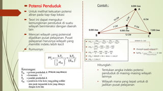  Potensi Penduduk
 Untuk melihat kekuatan potensi
aliran pada tiap-tiap lokasi
 Teori ini dapat mengukur
kemungkinan penduduk di suatu
wilayah berinteraksi dengan daerah
lain
 Mencari wilayah yang potensial
dijadikan pusat pelayanan. Pusat
pelayanan harusnya wilayah yang
memiliki indeks lebih kecil
 Rumusnya :
Contoh :
Hitunglah :
• Tentukan angka indeks potensi
penduduk di masing-masing wilayah
lainnya
• Wilayah mana yang tepat untuk di
jadikan pusat pelayanan
A
B C
12 CM
8 CM
D
8.000 Jiwa
8.000 Jiwa
7.000 Jiwa
6.000 Jiwa
 