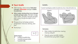  Teori Grafik
 Oleh Kansky, menurutnya kekuatan
interaksi ditentukan dengan Indeks
Konektivitas
 Nilai indeks berbanding lurus dengan
jumlah jaringan jalan. Semakin tinggi
nilai indeks, semakin banyak jaringan
jalan yang menghubungkan antar
wilayah .
 Pengaruhnya terhadap potensi
pergerakan manusia, barang, dan
jasa
 Rumusnya :
Contoh :
Tentukan:
 Nilai Indeks Konektivitas masing-
masing wilayah!
 Daerah yang memiliki Indeks
Konektivitas yang lebih tinggi?
 