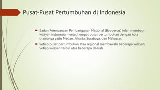Pusat-Pusat Pertumbuhan di Indonesia
 Badan Perencanaan Pembangunan Nasional (Bappenas) telah membagi
wilayah Indonesia menjadi empat pusat pertumbuhan dengan kota
utamanya yaitu Medan, Jakarta, Surabaya, dan Makassar.
 Setiap pusat pertumbuhan atau regional membawahi beberapa wilayah.
Setiap wilayah terdiri atas beberapa daerah.
 
