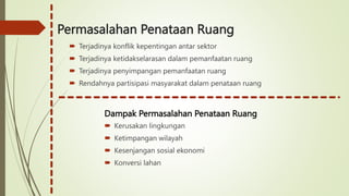 Permasalahan Penataan Ruang
 Terjadinya konflik kepentingan antar sektor
 Terjadinya ketidakselarasan dalam pemanfaatan ruang
 Terjadinya penyimpangan pemanfaatan ruang
 Rendahnya partisipasi masyarakat dalam penataan ruang
Dampak Permasalahan Penataan Ruang
 Kerusakan lingkungan
 Ketimpangan wilayah
 Kesenjangan sosial ekonomi
 Konversi lahan
 