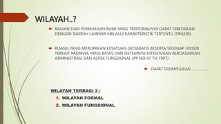 WILAYAH..?
 BAGIAN DARI PERMUKAAN BUMI YANG TERITORIALNYA DAPAT DIBEDAKAN
DENGAN DAERAH LAINNYA MELALUI KARAKTERISTIK TERTENTU (TAYLOR)
 RUANG YANG MERUPAKAN KESATUAN GEOGRAFIS BESERTA SEGENAP UNSUR
TERKAIT PADANYA YANG BATAS DAN SISTEMNYA DITENTUKAN BERDASARKAN
ADMINISTRASI DAN ASPEK FUNGSIONAL (PP NO 47 TH 1997)
 DAPAT DISIMPULKAN……………….
WILAYAH TERBAGI 2 :
1. WILAYAH FORMAL
2. WILAYAH FUNGSIONAL
 