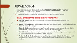 PERWILAYAHAN
 ATAU REGIONALISASI MERUPAKAN SUATU PROSES PENGGOLONGAN WILAYAH
BERDASARKAN KRITERIA TERTENTU.
 PENGKLASIFIKASIANNYA DAPAT BERUPA FORMAL MAUPUN FUNGSIONAL
SECARA GARIS BESAR PENGGOLONGANNYA TERBAGI ATAS :
 Natural Region, berdasarkan ketampakan alami seperti wilayah pertanian dan
kehutanan
 Single Feature Region, berdasarkan pada satu ketampakan, seperti berdasarkan wilayah
iklim, flora atau fauna saja
 Generic Region, dicirikan kondisi grafis yang khas dalam hubungannya dengan letak,
adat istiadat, dan kependudukan secara umum. Misal Asia Tenggara
 Specific Region, didasarkan jenis atau tema tertentu. Misal di wilayah hutan hujan tropis
di tonjolkan hanyalah flora tertentu seperti anggrek
 Factor Analysis Region, berdasarkan perhitungan analisis statistik dan biasanya untuk
hal yang bersifat produktif. Seperti penentuan wilayah untuk tanaman jagung dan
kentang
 