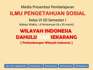 Media Presentasi Pembelajaran
ILMU PENGETAHUAN SOSIAL
Kelas VI SD Semester I
Alokasi Waktu : 4 Pertemuan (4 x 35 menit)
WILAYAH INDONESIA
DAHULU DAN SEKARANG
[ Perkembangan Wilayah Indonesia ]
PERTEMUAN 1SK / KD / INDIKATOR PERTEMUAN 2 PERTEMUAN 3 PERTEMUAN 4
 