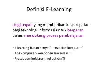 Definisi E-Learning Lingkungan  yang memberikan kesem-patan bagi teknologi informasi untuk  berperan  dalam  mendukung proses pembelajaran E-learning bukan hanya “pemakaian komputer” Ada komponen-komponen lain selain TI Proses pembelajaran melibatkan TI 