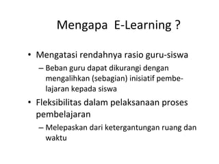 Mengapa  E-Learning ? Mengatasi rendahnya rasio guru-siswa Beban guru dapat dikurangi dengan mengalihkan (sebagian) inisiatif pembe-lajaran kepada siswa Fleksibilitas dalam pelaksanaan proses pembelajaran Melepaskan dari ketergantungan ruang dan waktu 