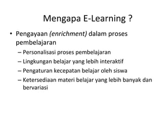 Mengapa E-Learning ? Pengayaan  (enrichment)  dalam proses pembelajaran Personalisasi proses pembelajaran Lingkungan belajar yang lebih interaktif Pengaturan kecepatan belajar oleh siswa Ketersediaan materi belajar yang lebih banyak dan bervariasi 