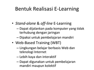 Bentuk Realisasi E-Learning Stand-alone  &  off-line  E-Learning Dapat dijalankan pada komputer yang tidak terhubung dengan jaringan Dipakai untuk pembelajaran mandiri Web-Based Training (WBT) Lingkungan belajar berbasis Web dan teknologi Internet Lebih kaya dan interaktif Dapat digunakan untuk pembelajaran mandiri maupun kolektif 