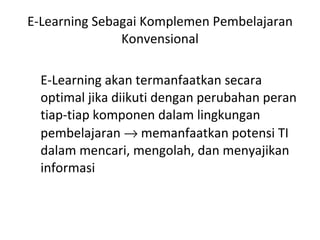 E-Learning Sebagai Komplemen Pembelajaran Konvensional E-Learning akan termanfaatkan secara optimal jika diikuti dengan perubahan peran tiap-tiap komponen dalam lingkungan pembelajaran    memanfaatkan potensi TI dalam mencari, mengolah, dan menyajikan informasi 