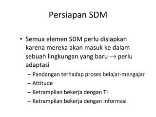 Persiapan SDM Semua elemen SDM perlu disiapkan karena mereka akan masuk ke dalam sebuah lingkungan yang baru    perlu adaptasi Pandangan terhadap proses belajar-mengajar Attitude Ketrampilan bekerja dengan TI Ketrampilan bekerja dengan informasi 