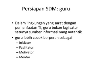 Persiapan SDM: guru Dalam lingkungan yang sarat dengan pemanfaatan TI, guru bukan lagi satu-satunya sumber informasi yang autentik guru lebih cocok berperan sebagai Inisiator Fasilitator Motivator Mentor 