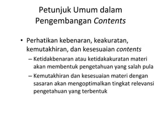 Petunjuk Umum dalam Pengembangan  Contents Perhatikan kebenaran, keakuratan, kemutakhiran, dan kesesuaian  contents Ketidakbenaran atau ketidakakuratan materi akan membentuk pengetahuan yang salah pula Kemutakhiran dan kesesuaian materi dengan sasaran akan mengoptimalkan tingkat relevansi pengetahuan yang terbentuk 