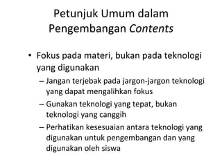 Petunjuk Umum dalam Pengembangan  Contents Fokus pada materi, bukan pada teknologi yang digunakan Jangan terjebak pada jargon-jargon teknologi yang dapat mengalihkan fokus Gunakan teknologi yang tepat, bukan teknologi yang canggih Perhatikan kesesuaian antara teknologi yang digunakan untuk pengembangan dan yang digunakan oleh siswa 