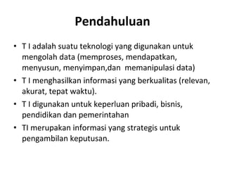 Pendahuluan T I adalah suatu teknologi yang digunakan untuk mengolah data (memproses, mendapatkan, menyusun, menyimpan,dan  memanipulasi data) T I menghasilkan informasi yang berkualitas (relevan, akurat, tepat waktu). T I digunakan untuk keperluan pribadi, bisnis, pendidikan dan pemerintahan TI merupakan informasi yang strategis untuk pengambilan keputusan.  