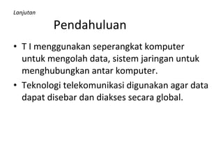 Lanjutan   Pendahuluan T I menggunakan seperangkat komputer untuk mengolah data, sistem jaringan untuk menghubungkan antar komputer. Teknologi telekomunikasi digunakan agar data dapat disebar dan diakses secara global. 