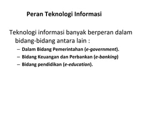 Teknologi informasi banyak berperan dalam bidang-bidang antara lain : Dalam Bidang Pemerintahan ( e-government ).   Bidang Keuangan dan Perbankan ( e-banking ) Bidang pendidikan ( e-education ). Peran Teknologi Informasi 