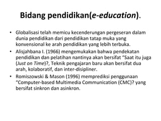 Bidang pendidikan( e-education ) . Globalisasi telah memicu kecenderungan pergeseran dalam dunia pendidikan dari pendidikan tatap muka yang konvensional ke arah pendidikan yang lebih terbuka. Alisjahbana I. (1966) mengemukakan bahwa pendekatan pendidikan dan pelatihan nantinya akan bersifat “Saat itu juga ( Just on Time )?, Teknik pengajaran baru akan bersifat dua arah, kolaboratif, dan inter-disipliner.  Romiszowski & Mason (1996) memprediksi penggunaan “Computer-based Multimedia Communication (CMC)? yang bersifat sinkron dan asinkron.  