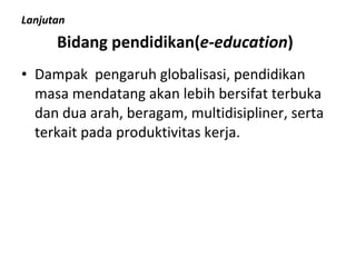 Lanjutan Bidang pendidikan( e-education ) Dampak  pengaruh globalisasi, pendidikan masa mendatang akan lebih bersifat terbuka dan dua arah, beragam, multidisipliner, serta terkait pada produktivitas kerja. 