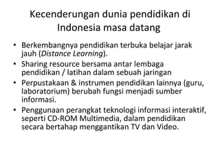 Kecenderungan dunia pendidikan di Indonesia masa datang  Berkembangnya pendidikan terbuka belajar jarak jauh ( Distance Learning ).  Sharing resource bersama antar lembaga pendidikan / latihan dalam sebuah jaringan Perpustakaan & instrumen pendidikan lainnya (guru, laboratorium) berubah fungsi menjadi sumber informasi. Penggunaan perangkat teknologi informasi interaktif, seperti CD-ROM Multimedia, dalam pendidikan secara bertahap menggantikan TV dan Video. 