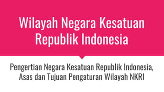 Wilayah Negara Kesatuan
Republik Indonesia
Pengertian Negara Kesatuan Republik Indonesia,
Asas dan Tujuan Pengaturan Wilayah NKRI
 