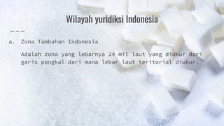 Wilayah yuridiksi Indonesia
a. Zona Tambahan Indonesia
Adalah zona yang lebarnya 24 mil laut yang diukur dari
garis pangkal dari mana lebar laut teritorial diukur.
 