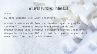 Wilayah yuridiksi Indonesia
B. Zona Ekonomi Eksklusif Indonesia
Adalah suatu area di luar dan berdampingan dengan laut
teritorial Indonesia sebagaimana dimaksud dalam
Undang-Undang yang mengatur mengenai perairan Indonesia
dengan batas terluar 200 mil laut dari garis pangkal dari
mana lebar laut teritorial diukur.
 