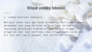 Wilayah yuridiksi Indonesia
C. Landas Kontinen Indonesia
Meliputi dasar laut dan tanah dibawahnya dari area dibawah
permukaan laut yang terletak di luar laut teritorial,
sepanjang kelanjutan alamiah wilayah daratan hingga
pinggiran luar tepi kontinen, atau hingga suatu jarak 200
mil laut dari garis pangkal laut teritorial diukur.
 