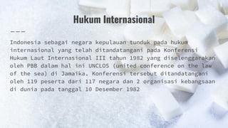 Hukum Internasional
Indonesia sebagai negara kepulauan tunduk pada hukum
internasional yang telah ditandatangani pada Konferensi
Hukum Laut Internasional III tahun 1982 yang diselenggarakan
oleh PBB dalam hal ini UNCLOS (united conference on the law
of the sea) di Jamaika. Konferensi tersebut ditandatangani
oleh 119 peserta dari 117 negara dan 2 organisasi kebangsaan
di dunia pada tanggal 10 Desember 1982
 