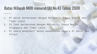 Batas Wilayah NKRI menurut UU No.43 Tahun 2008
1. Di darat berbatasan dengan Malaysia, Papua Nugini dan
Timor Leste
2. Di laut berbatasan dengan Malaysia, Papua Nugini,
Singapura dan Timor Leste
3. Di udara mengikuti batas kedaulatan negara di darat dan
dilaut
 