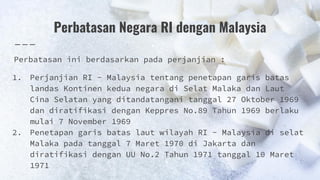 Perbatasan Negara RI dengan Malaysia
Perbatasan ini berdasarkan pada perjanjian :
1. Perjanjian RI - Malaysia tentang penetapan garis batas
landas Kontinen kedua negara di Selat Malaka dan Laut
Cina Selatan yang ditandatangani tanggal 27 Oktober 1969
dan diratifikasi dengan Keppres No.89 Tahun 1969 berlaku
mulai 7 November 1969
2. Penetapan garis batas laut wilayah RI - Malaysia di selat
Malaka pada tanggal 7 Maret 1970 di Jakarta dan
diratifikasi dengan UU No.2 Tahun 1971 tanggal 10 Maret
1971
 