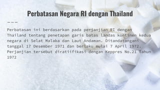 Perbatasan Negara RI dengan Thailand
Perbatasan ini berdasarkan pada perjanjian RI dengan
Thailand tentang penetapan garis batas landas kontinen kedua
negara di Selat Malaka dan Laut Andaman. Ditandatangani
tanggal 17 Desember 1971 dan berlaku mulai 7 April 1972.
Perjanjian tersebut diratiifikasi dengan Keppres No.21 Tahun
1972
 