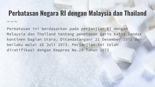 Perbatasan Negara RI dengan Malaysia dan Thailand
Perbatasan ini berdasarkan pada perjanjian RI dengan
Malaysia dan Thailand tentang penetapan garis batas landas
kontinen bagian Utara. Ditandatangani 21 Desember 1971 dan
berlaku mulai 16 Juli 1973. Perjanjian ini telah
diratifikasi dengan Keppres No.20 Tahun 1972
 
