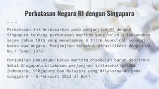 Perbatasan Negara RI dengan Singapura
Perbatasan ini berdasarkan pada perjanjian RI dengan
Singapura tentang perbatasan maritim yang telah dilaksanakan
sejak tahun 1973 yang menetapkan 6 titik koordinat sebagai
batas dua negara. Perjanjian tersebut diratifikasi dengan UU
No.7 Tahun 1973.
Perjanjian penentuan batas maritim disebelah barat dan timur
Selat Singapura dilakukan perjanjian trilateral antara
Indonesia, Singapura dan Malaysia yang dilaksanakan pada
tanggal 8 - 9 Februari 2012 di Bali
 