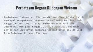 Perbatasan Negara RI dengan Vietnam
Perbatasan Indonesia - Vietnam di Laut Cina Selatan telah
tercapai kesepakatan terutama batas landas kontinen pada
tanggal 6 Juni 2002. Tetapi belum diratifikasi oleh
Indonesia. Dan pada tanggal 25 - 28 Juli 2011 diadakan
perjanjian lagi untuk membahas tentang batas ZEE di Laut
Cina Selatan, di Hanoi Vietnam.
 