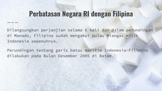 Perbatasan Negara RI dengan Filipina
Dilangsungkan perjanjian selama 6 kali dan dalam perundingan
di Manado, Filipina sudah mengakui pulau Miangas milik
Indonesia sepenuhnya.
Perundingan tentang garis batas maritim Indonesia-Filipina
dilakukan pada Bulan Desember 2005 di Batam.
 