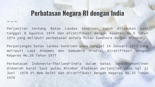 Perbatasan Negara RI dengan India
Perjanjian tentang Batas Landas kontinen sudah dilakukan pada
tanggal 8 Agustus 1974 dan diratifikasi dengan Keppres No.5 Tahun
1974 yang meliputi perbatasan antara Pulau Sumatera dengan Nicobar.
Perpanjangan batas landas kontinen pada tanggal 14 Januari 1977 yang
meliputi Laut Andaman dan Samudera Hindia, diratifikasi dengan
Keppres No.26 Tahun 1977
Perbatasan Indonesia-Thailand-India dalam batas landas kontinen
didaerah barat laut pulau Nicobar diadakan perjanjian pada tgl 22
Juni 1978 di New Delhi dan diratifikasi dengan Keppres No.25 Tahun
1978
 