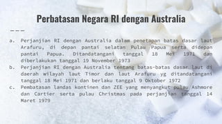 Perbatasan Negara RI dengan Australia
a. Perjanjian RI dengan Australia dalam penetapan batas dasar laut
Arafuru, di depan pantai selatan Pulau Papua serta didepan
pantai Papua. Ditandatangani tanggal 18 Mei 1971 dan
diberlakukan tanggal 19 November 1973
b. Perjanjian RI dengan Australia tentang batas-batas dasar laut di
daerah wilayah laut Timor dan laut Arafuru yg ditandatangani
tanggal 18 Mei 1971 dan berlaku tanggal 9 Oktober 1972
c. Pembatasan landas kontinen dan ZEE yang menyangkut pulau Ashmore
dan Cartier serta pulau Christmas pada perjanjian tanggal 14
Maret 1979
 